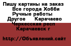  Пишу картины на заказ.  - Все города Хобби. Ручные работы » Другое   . Карачаево-Черкесская респ.,Карачаевск г.